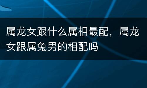 属龙女跟什么属相最配，属龙女跟属兔男的相配吗