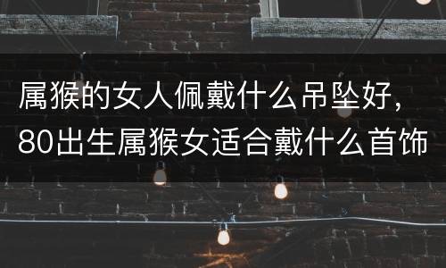 属猴的女人佩戴什么吊坠好，80出生属猴女适合戴什么首饰