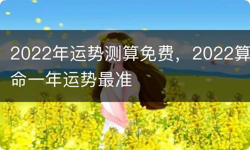 2022年运势测算免费，2022算命一年运势最准