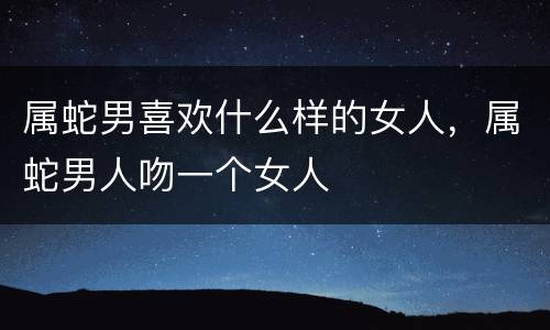 属蛇男喜欢什么样的女人，属蛇男人吻一个女人