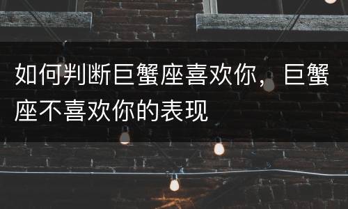如何判断巨蟹座喜欢你，巨蟹座不喜欢你的表现