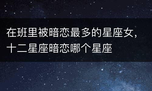 在班里被暗恋最多的星座女，十二星座暗恋哪个星座