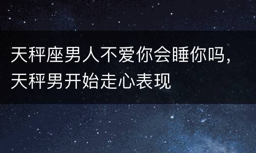 天秤座男人不爱你会睡你吗，天秤男开始走心表现