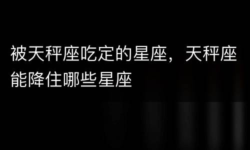 被天秤座吃定的星座，天秤座能降住哪些星座