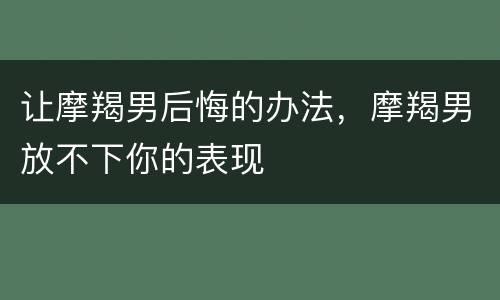 让摩羯男后悔的办法，摩羯男放不下你的表现