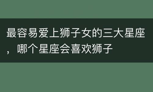 最容易爱上狮子女的三大星座，哪个星座会喜欢狮子