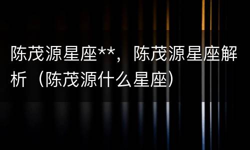 陈茂源星座**，陈茂源星座解析（陈茂源什么星座）