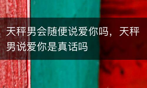 天秤男会随便说爱你吗，天秤男说爱你是真话吗
