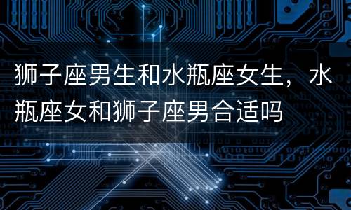 狮子座男生和水瓶座女生，水瓶座女和狮子座男合适吗