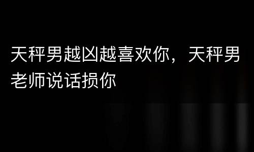 天秤男越凶越喜欢你，天秤男老师说话损你