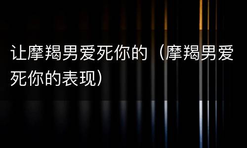 让摩羯男爱死你的（摩羯男爱死你的表现）