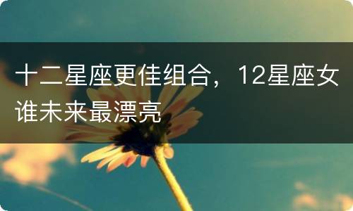 十二星座更佳组合，12星座女谁未来最漂亮