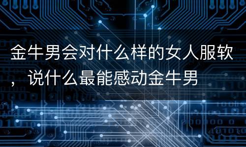 金牛男会对什么样的女人服软，说什么最能感动金牛男