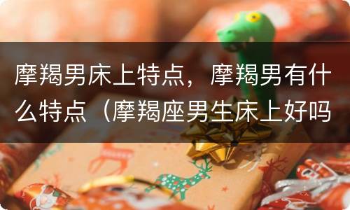 摩羯男床上特点，摩羯男有什么特点（摩羯座男生床上好吗）
