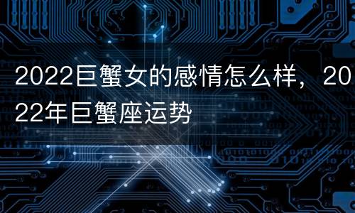 2022巨蟹女的感情怎么样，2022年巨蟹座运势