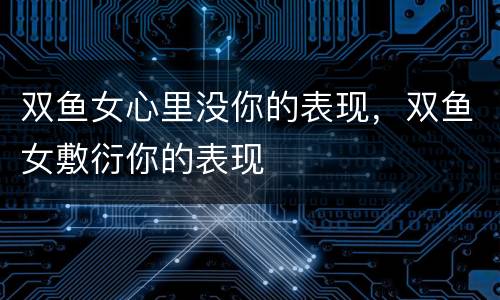 双鱼女心里没你的表现，双鱼女敷衍你的表现