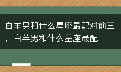 白羊男和什么星座最配对前三，白羊男和什么星座最配