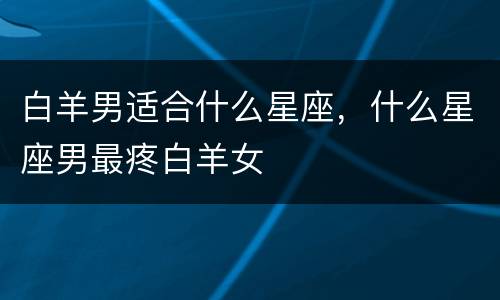 白羊男适合什么星座，什么星座男最疼白羊女