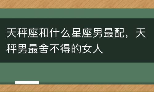 天秤座和什么星座男最配，天秤男最舍不得的女人