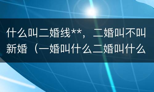什么叫二婚线**，二婚叫不叫新婚（一婚叫什么二婚叫什么）