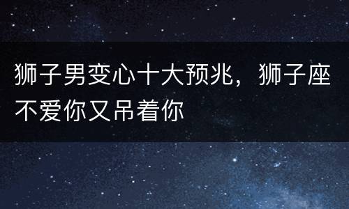 狮子男变心十大预兆，狮子座不爱你又吊着你