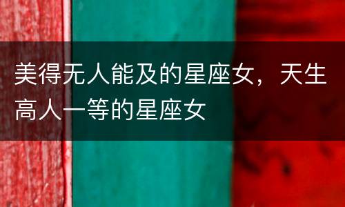 美得无人能及的星座女，天生高人一等的星座女