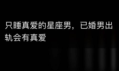 只睡真爱的星座男，已婚男出轨会有真爱