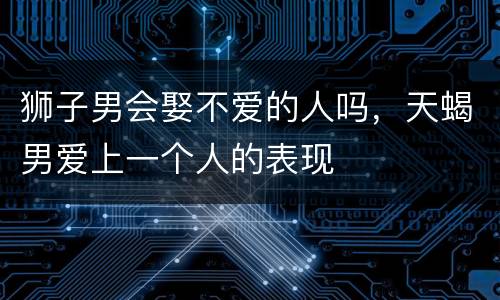 狮子男会娶不爱的人吗，天蝎男爱上一个人的表现