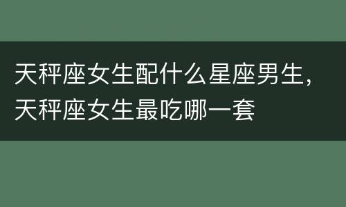 天秤座女生配什么星座男生，天秤座女生最吃哪一套