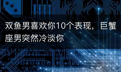 双鱼男喜欢你10个表现，巨蟹座男突然冷淡你
