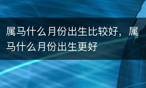 属马什么月份出生比较好，属马什么月份出生更好