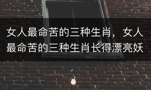 女人最命苦的三种生肖，女人最命苦的三种生肖长得漂亮妖娆却一生命运坎坷