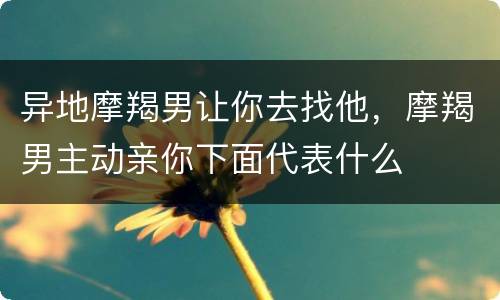 异地摩羯男让你去找他，摩羯男主动亲你下面代表什么