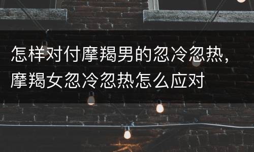 怎样对付摩羯男的忽冷忽热，摩羯女忽冷忽热怎么应对