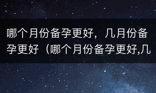 哪个月份备孕更好，几月份备孕更好（哪个月份备孕更好,几月份备孕更好一些）
