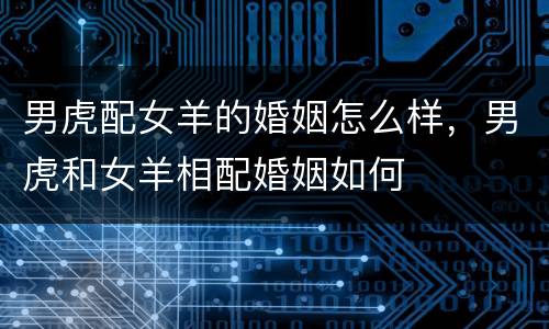 男虎配女羊的婚姻怎么样，男虎和女羊相配婚姻如何