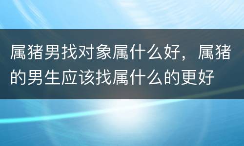 属猪男找对象属什么好，属猪的男生应该找属什么的更好
