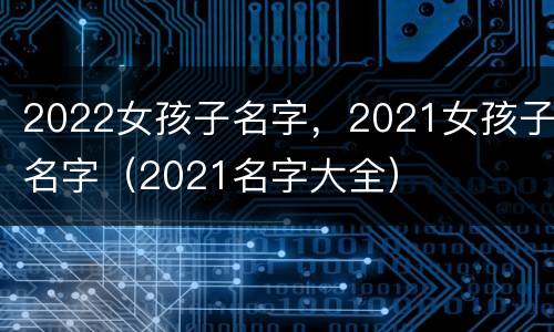 2022女孩子名字，2021女孩子名字（2021名字大全）