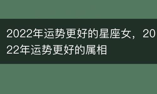 2022年运势更好的星座女，2022年运势更好的属相