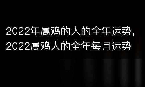 2022年属鸡的人的全年运势，2022属鸡人的全年每月运势