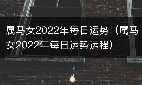 属马女2022年每日运势（属马女2022年每日运势运程）
