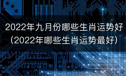 2022年九月份哪些生肖运势好（2022年哪些生肖运势最好）
