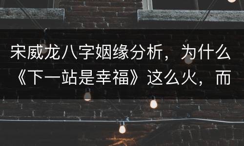 宋威龙八字姻缘分析，为什么《下一站是幸福》这么火，而宋威龙却没有爆火？