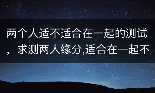 两个人适不适合在一起的测试，求测两人缘分,适合在一起不