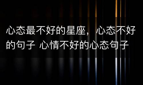 心态最不好的星座，心态不好的句子 心情不好的心态句子
