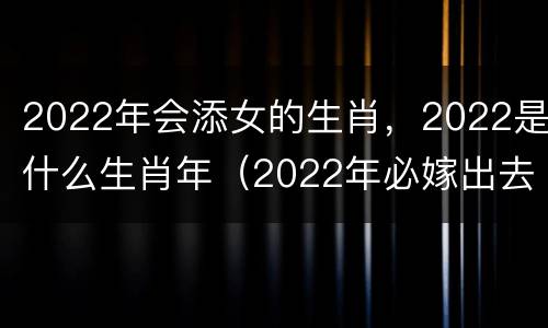 2022年会添女的生肖，2022是什么生肖年（2022年必嫁出去的生肖女）