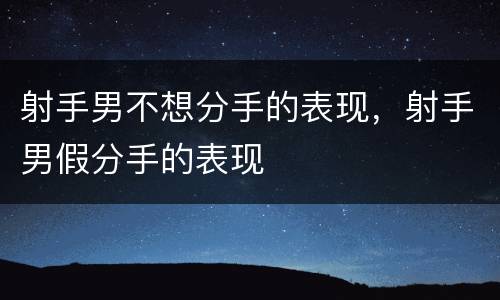 射手男不想分手的表现，射手男假分手的表现