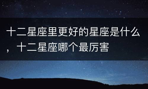 十二星座里更好的星座是什么，十二星座哪个最厉害
