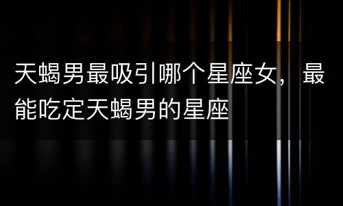 天蝎男最吸引哪个星座女，最能吃定天蝎男的星座