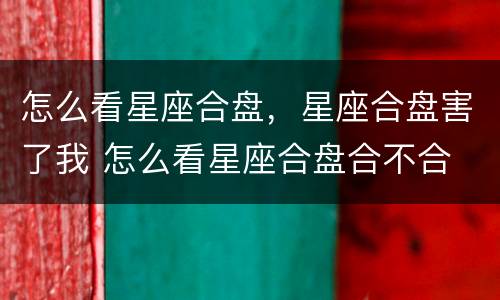 怎么看星座合盘，星座合盘害了我 怎么看星座合盘合不合